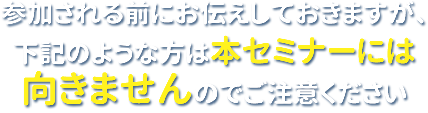 参加される前に念のためお伝えしておきますが
下記の方は本セミナーには向きませんのでご注意ください。